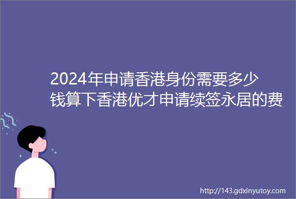 2024年申请香港身份需要多少钱算下香港优才申请续签永居的费用明细